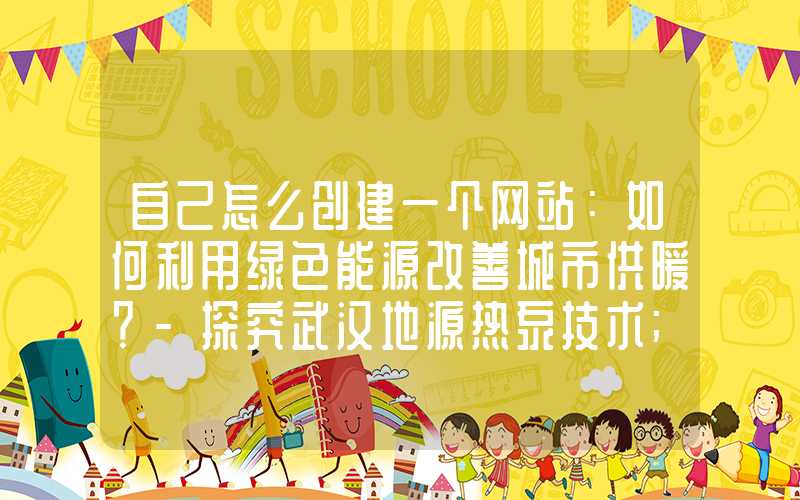 自己怎么创建一个网站：如何利用绿色能源改善城市供暖？-探究武汉地源热泵技术