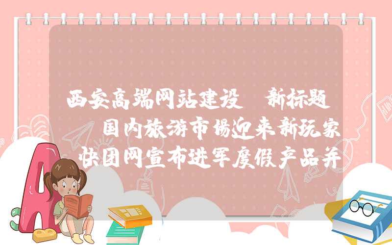 西安高端网站建设：新标题: 国内旅游市场迎来新玩家，快团网宣布进军度假产品并获6000万C轮融资