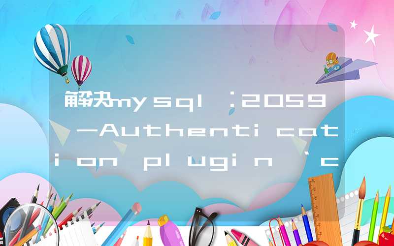 解决mysql：2059 -Authentication plugin ‘caching sha2 password‘ cannot be loaded: ◆X◆◆◆參◆◆◆◆願