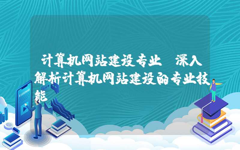 计算机网站建设专业（深入解析计算机网站建设的专业技能）