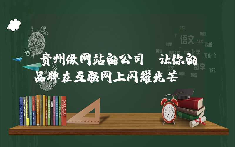 贵州做网站的公司，让你的品牌在互联网上闪耀光芒