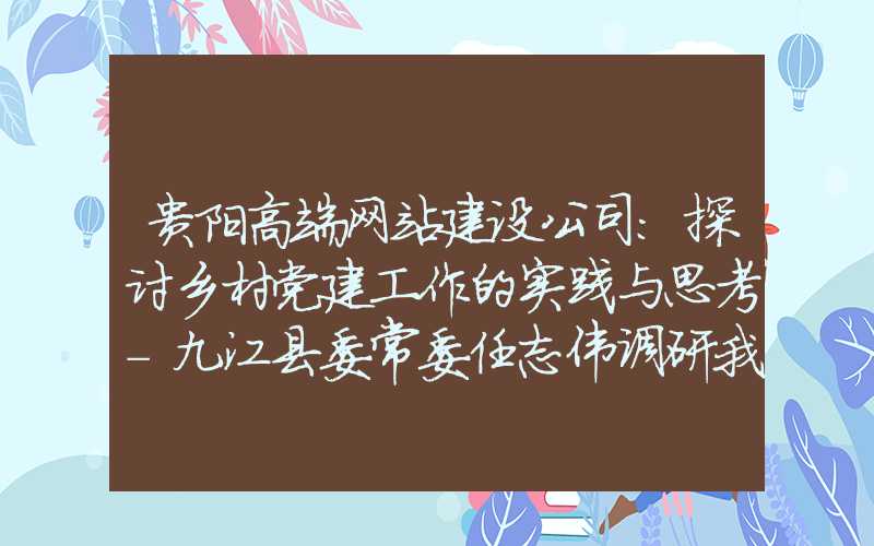 贵阳高端网站建设公司：探讨乡村党建工作的实践与思考-九江县委常委任志伟调研我村的启示