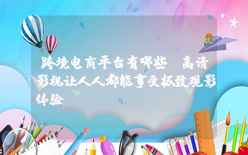 跨境电商平台有哪些：高清影视让人人都能享受极致观影体验