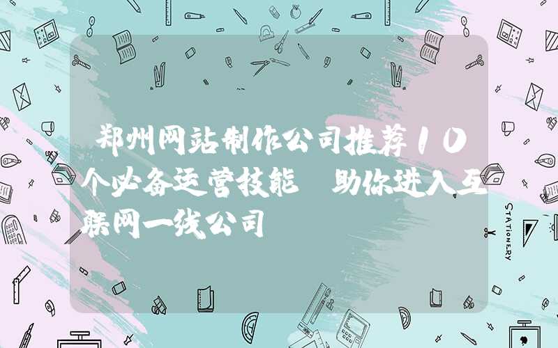 郑州网站制作公司推荐10个必备运营技能，助你进入互联网一线公司