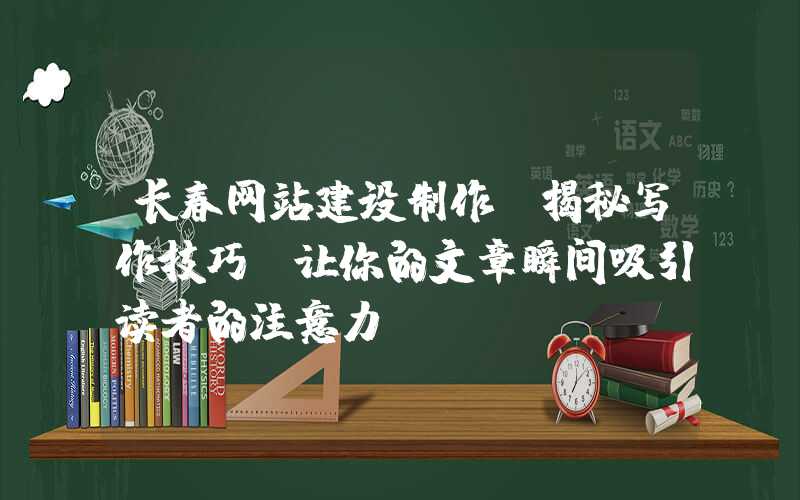 长春网站建设制作：揭秘写作技巧，让你的文章瞬间吸引读者的注意力