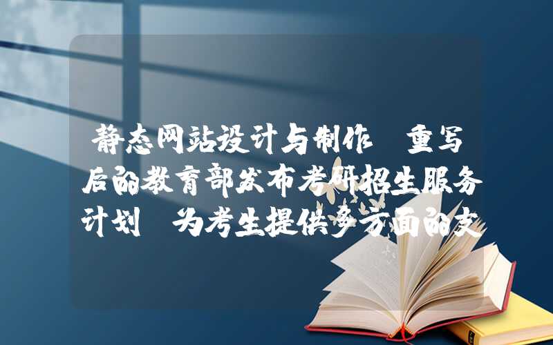 静态网站设计与制作：重写后的教育部发布考研招生服务计划，为考生提供多方面的支持