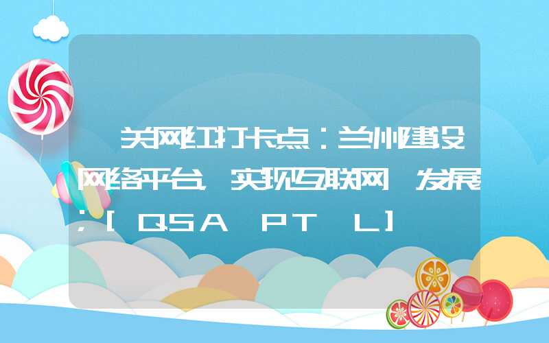 韶关网红打卡点：兰州建设网络平台，实现互联网+发展