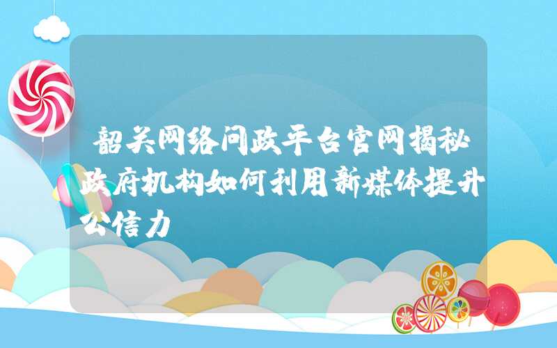 韶关网络问政平台官网揭秘政府机构如何利用新媒体提升公信力？