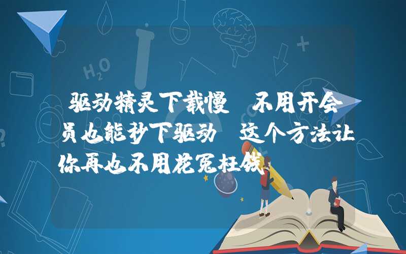 驱动精灵下载慢？不用开会员也能秒下驱动（这个方法让你再也不用花冤枉钱）