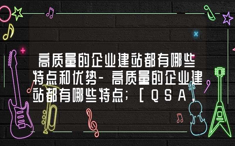 高质量的企业建站都有哪些特点和优势-高质量的企业建站都有哪些特点