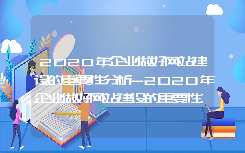 2020年企业做好网站建设的重要性分析-2020年企业做好网站建设的重要性