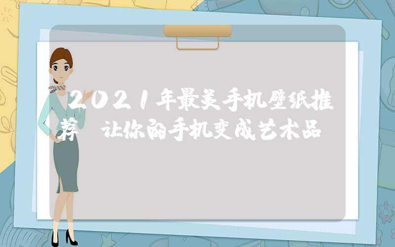 2021年最美手机壁纸推荐（让你的手机变成艺术品）