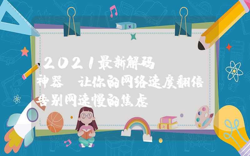 2021最新解码wifi神器，让你的网络速度翻倍，告别网速慢的焦虑