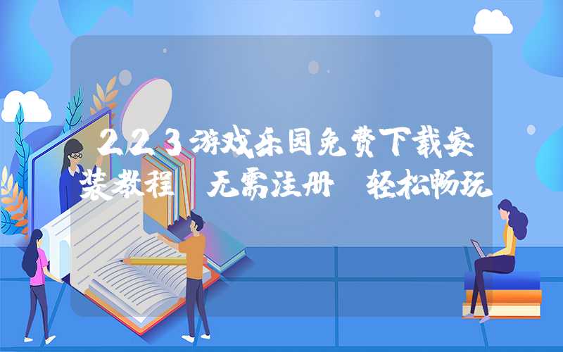 223游戏乐园免费下载安装教程（无需注册，轻松畅玩）