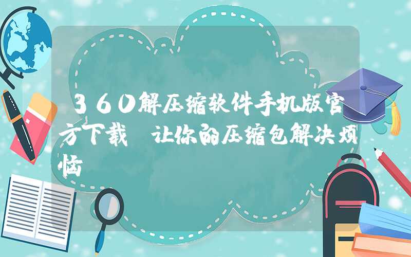 360解压缩软件手机版官方下载，让你的压缩包解决烦恼