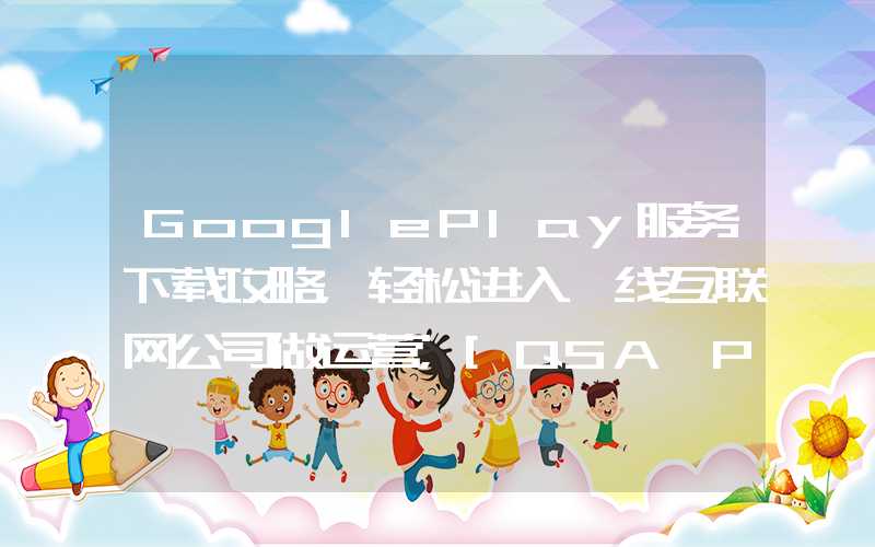 GooglePlay服务下载攻略，轻松进入一线互联网公司做运营