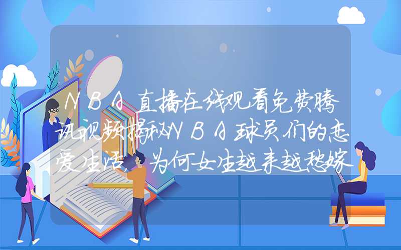 NBA直播在线观看免费腾讯视频揭秘NBA球员们的恋爱生活，为何女生越来越愁嫁？