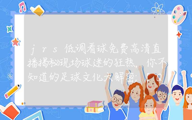 jrs低调看球免费高清直播揭秘现场球迷的狂热，你不知道的足球文化大解密