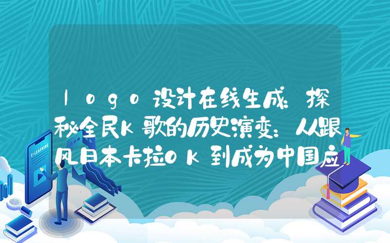 logo设计在线生成：探秘全民K歌的历史演变：从跟风日本卡拉OK到成为中国应用领域霸主