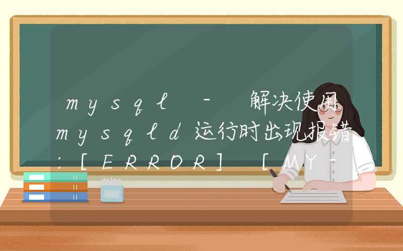 mysql - 解决使用mysqld运行时出现报错:[ERROR] [MY-010119] [Server] Aborting（mysqld启动异常抛出错误，详细解决方法）