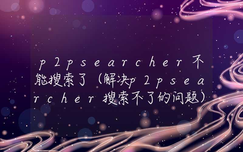 p2psearcher不能搜索了（解决p2psearcher搜索不了的问题）