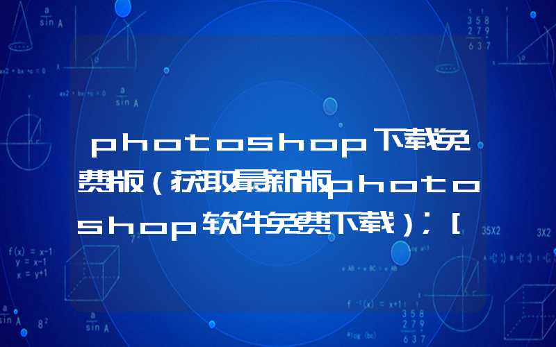 photoshop下载免费版（获取最新版photoshop软件免费下载）