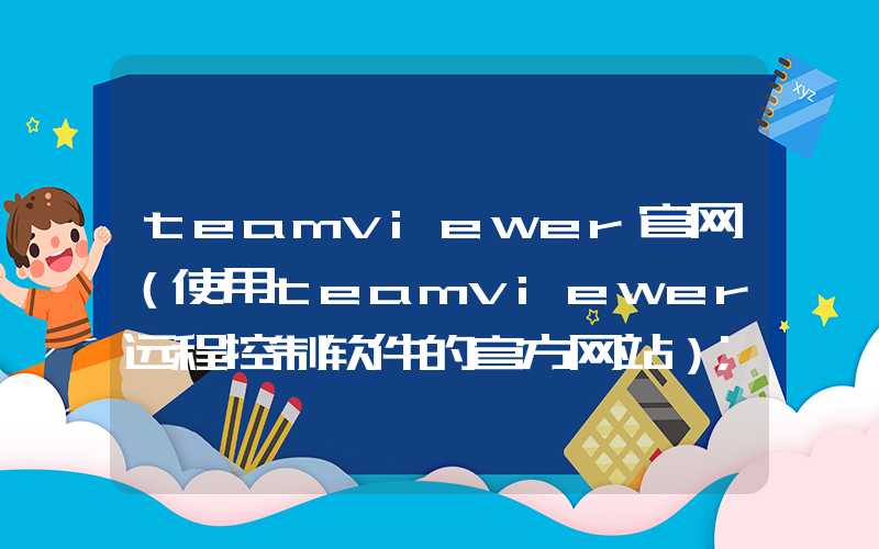 teamviewer官网（使用teamviewer远程控制软件的官方网站）